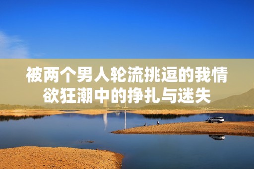 被兩個(gè)男人輪流挑逗的我情欲狂潮中的掙扎與迷失