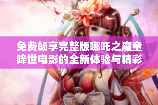 免費(fèi)暢享完整版哪吒之魔童降世電影的全新體驗(yàn)與精彩故事