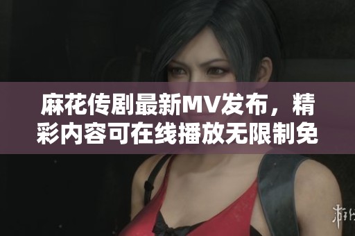 麻花傳劇最新MV發(fā)布，精彩內容可在線播放無限制免費觀看