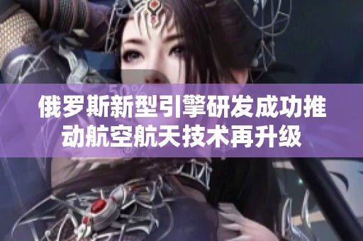 俄羅斯新型引擎研發(fā)成功推動(dòng)航空航天技術(shù)再升級