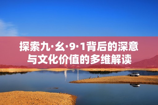 探索九·幺·9·1背后的深意與文化價值的多維解讀