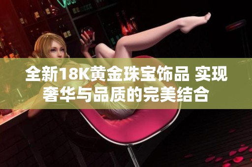 全新18K黃金珠寶飾品 實(shí)現(xiàn)奢華與品質(zhì)的完美結(jié)合