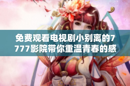 免費觀看電視劇小別離的7777影院帶你重溫青春的感人故事