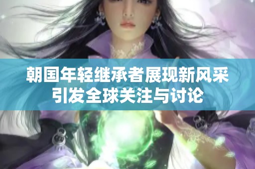 朝國(guó)年輕繼承者展現(xiàn)新風(fēng)采引發(fā)全球關(guān)注與討論