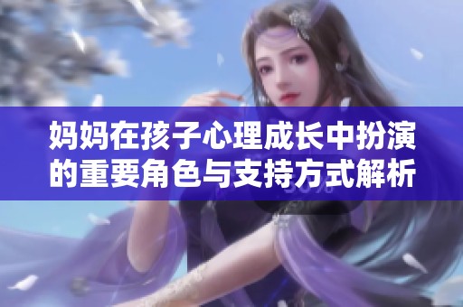 媽媽在孩子心理成長中扮演的重要角色與支持方式解析