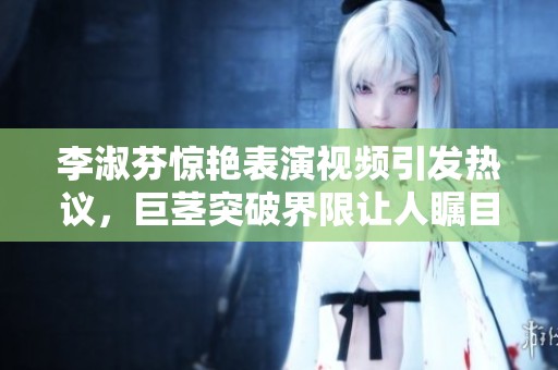 李淑芬驚艷表演視頻引發(fā)熱議，巨莖突破界限讓人矚目