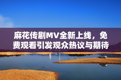 麻花傳劇MV全新上線，免費觀看引發(fā)觀眾熱議與期待