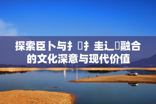 探索臣卜與扌喿扌圭辶畐融合的文化深意與現(xiàn)代價(jià)值