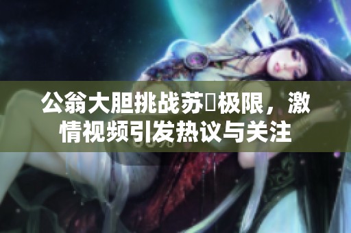公翁大膽挑戰(zhàn)蘇玥極限，激情視頻引發(fā)熱議與關(guān)注