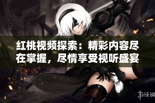 紅桃視頻探索：精彩內(nèi)容盡在掌握，盡情享受視聽盛宴