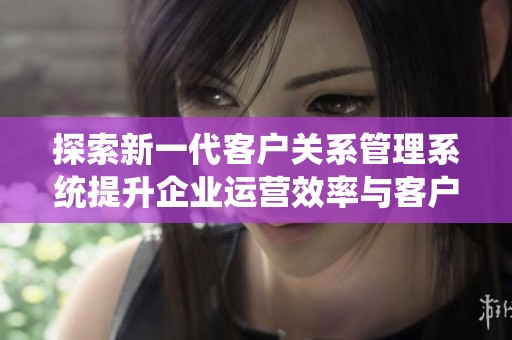 探索新一代客戶(hù)關(guān)系管理系統(tǒng)提升企業(yè)運(yùn)營(yíng)效率與客戶(hù)滿(mǎn)意度