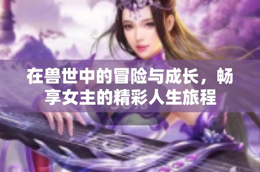 在獸世中的冒險(xiǎn)與成長(zhǎng)，暢享女主的精彩人生旅程