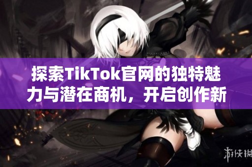 探索TikTok官網(wǎng)的獨(dú)特魅力與潛在商機(jī)，開啟創(chuàng)作新篇章
