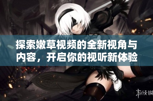 探索嫩草視頻的全新視角與內(nèi)容，開(kāi)啟你的視聽(tīng)新體驗(yàn)！