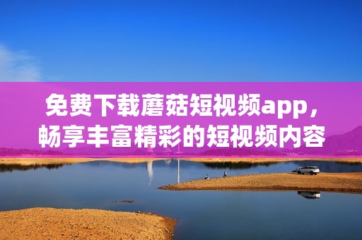 免費(fèi)下載蘑菇短視頻app，暢享豐富精彩的短視頻內(nèi)容體驗(yàn)