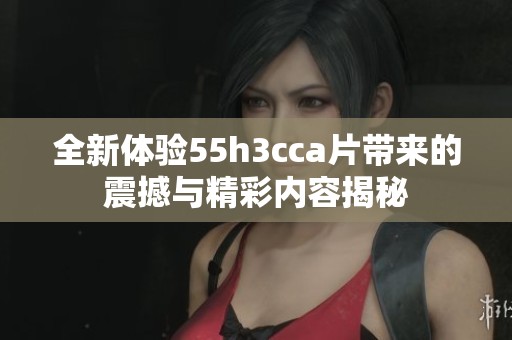 全新體驗(yàn)55h3cca片帶來的震撼與精彩內(nèi)容揭秘