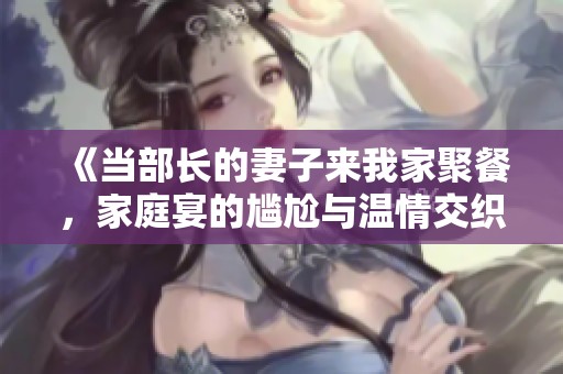 《當(dāng)部長(zhǎng)的妻子來(lái)我家聚餐，家庭宴的尷尬與溫情交織》