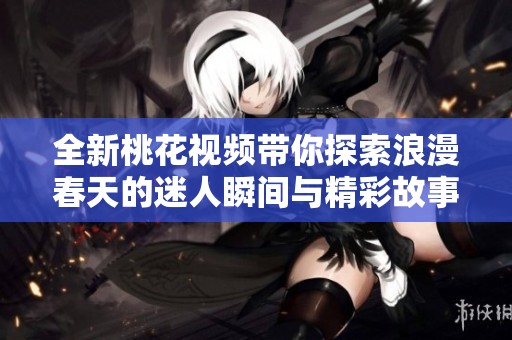 全新桃花視頻帶你探索浪漫春天的迷人瞬間與精彩故事
