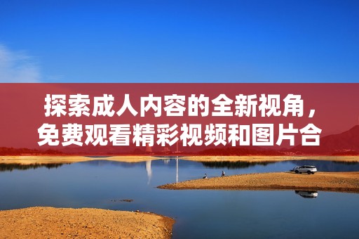 探索成人內(nèi)容的全新視角，免費觀看精彩視頻和圖片合集