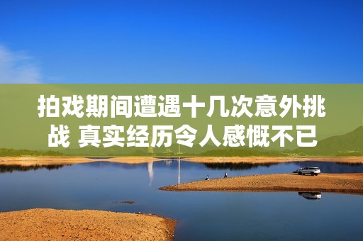 拍戲期間遭遇十幾次意外挑戰(zhàn) 真實經(jīng)歷令人感慨不已