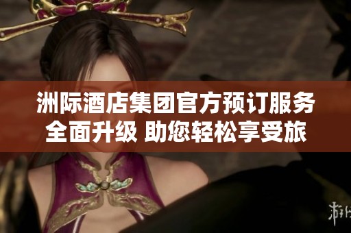 洲際酒店集團官方預訂服務全面升級 助您輕松享受旅途樂趣
