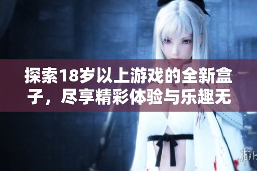 探索18歲以上游戲的全新盒子,盡享精彩體驗(yàn)與樂趣無限 探索18歲以上游戲的全新盒子,盡享精彩體驗(yàn)與樂趣無限