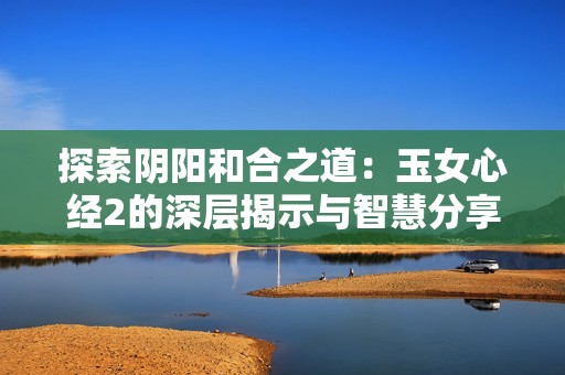 探索陰陽和合之道：玉女心經(jīng)2的深層揭示與智慧分享