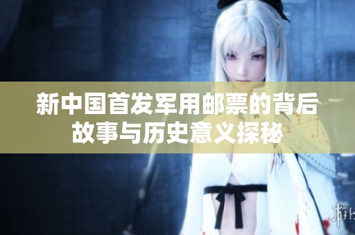 新中國首發(fā)軍用郵票的背后故事與歷史意義探秘