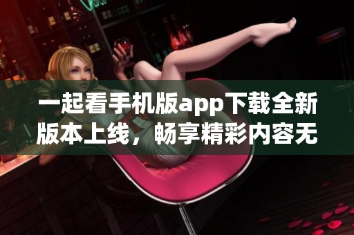 一起看手機(jī)版app下載全新版本上線，暢享精彩內(nèi)容無限可能