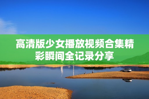 高清版少女播放視頻合集精彩瞬間全記錄分享