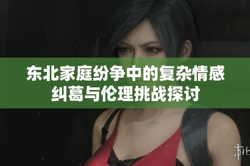 東北家庭紛爭中的復(fù)雜情感糾葛與倫理挑戰(zhàn)探討