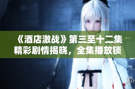《酒店激戰(zhàn)》第三至十二集精彩劇情揭曉，全集播放鎖定精彩瞬間！