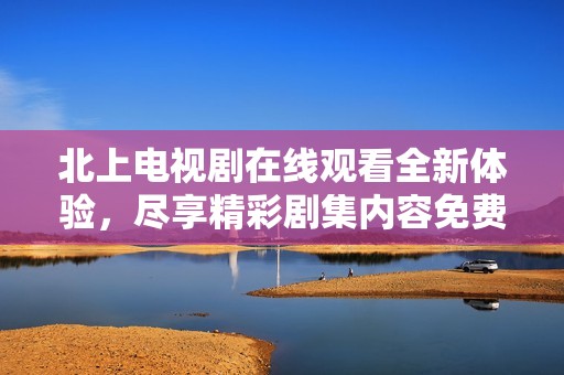北上電視劇在線觀看全新體驗，盡享精彩劇集內容免費暢看
