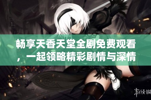 暢享天香天堂全劇免費觀看，一起領(lǐng)略精彩劇情與深情演繹