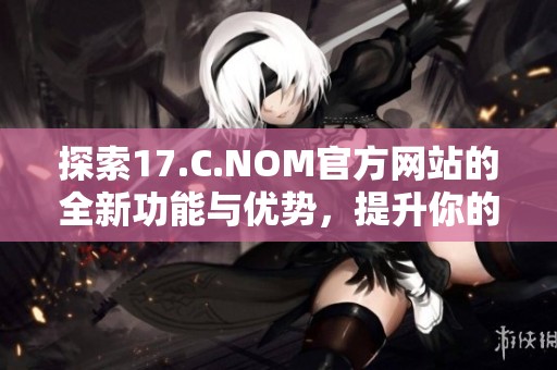 探索17.C.NOM官方網(wǎng)站的全新功能與優(yōu)勢，提升你的網(wǎng)絡(luò)體驗