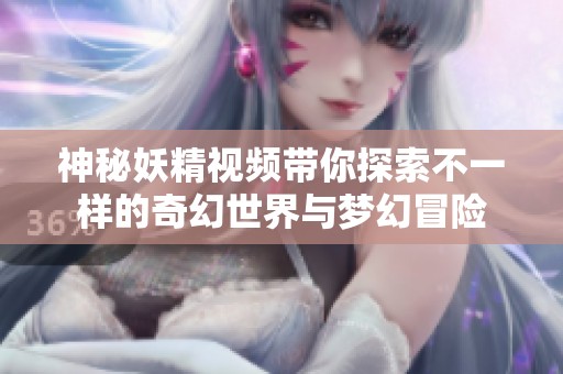 神秘妖精視頻帶你探索不一樣的奇幻世界與夢幻冒險(xiǎn)