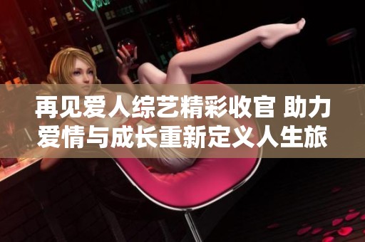 再見愛人綜藝精彩收官 助力愛情與成長(zhǎng)重新定義人生旅程