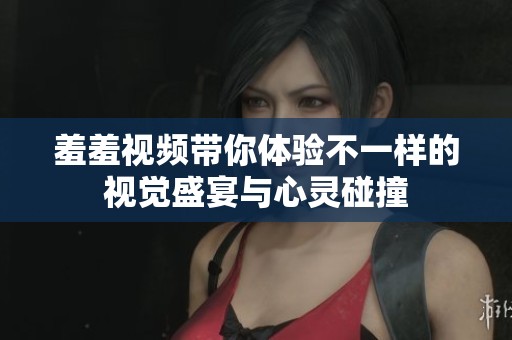 羞羞視頻帶你體驗(yàn)不一樣的視覺(jué)盛宴與心靈碰撞