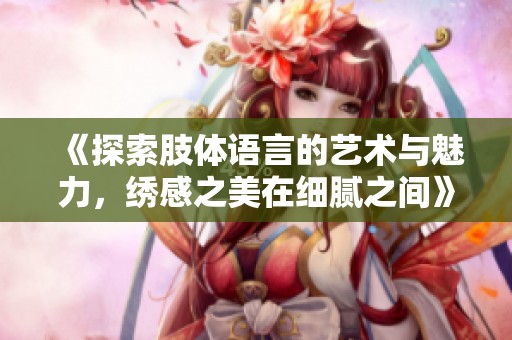 《探索肢體語言的藝術(shù)與魅力，繡感之美在細膩之間》