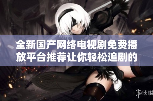 全新國(guó)產(chǎn)網(wǎng)絡(luò)電視劇免費(fèi)播放平臺(tái)推薦讓你輕松追劇的最佳選擇