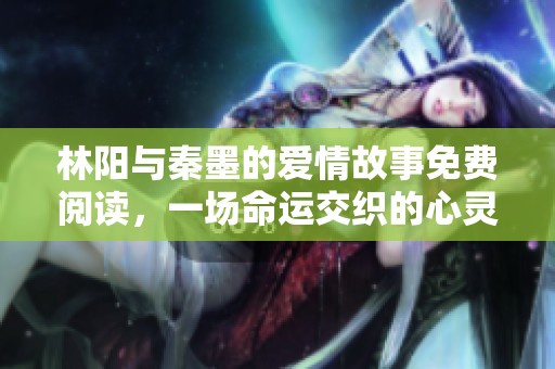 林陽與秦墨的愛情故事免費(fèi)閱讀，一場(chǎng)命運(yùn)交織的心靈之旅