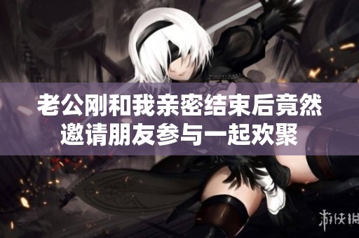 老公剛和我親密結(jié)束后竟然邀請(qǐng)朋友參與一起歡聚