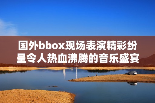 國(guó)外bbox現(xiàn)場(chǎng)表演精彩紛呈令人熱血沸騰的音樂盛宴