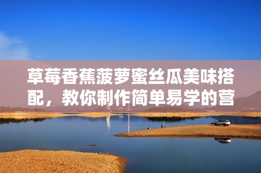 草莓香蕉菠蘿蜜絲瓜美味搭配，教你制作簡(jiǎn)單易學(xué)的營(yíng)養(yǎng)甜品