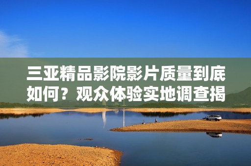 三亞精品影院影片質(zhì)量到底如何？觀眾體驗(yàn)實(shí)地調(diào)查揭示真相