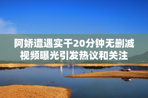 阿嬌遭遇實(shí)干20分鐘無刪減視頻曝光引發(fā)熱議和關(guān)注
