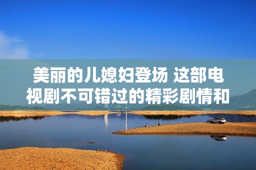 美麗的兒媳婦登場 這部電視劇不可錯過的精彩劇情和感人故事