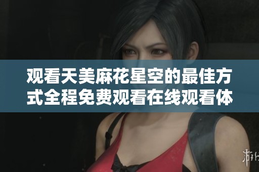 觀看天美麻花星空的最佳方式全程免費(fèi)觀看在線觀看體驗(yàn)