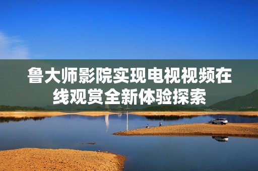 魯大師影院實(shí)現(xiàn)電視視頻在線觀賞全新體驗(yàn)探索