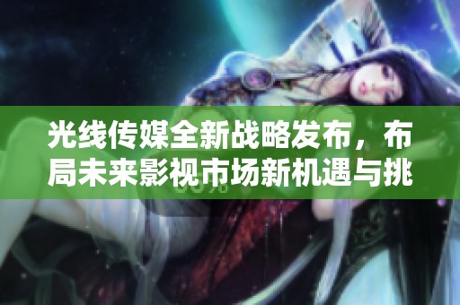光線傳媒全新戰(zhàn)略發(fā)布，布局未來影視市場新機遇與挑戰(zhàn)